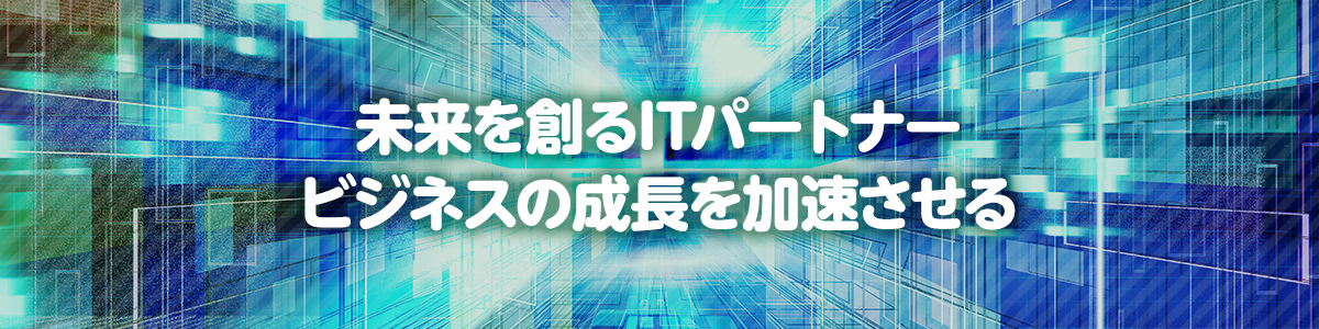 未来を創るITパートナー、ビジネスの成長を加速させる。